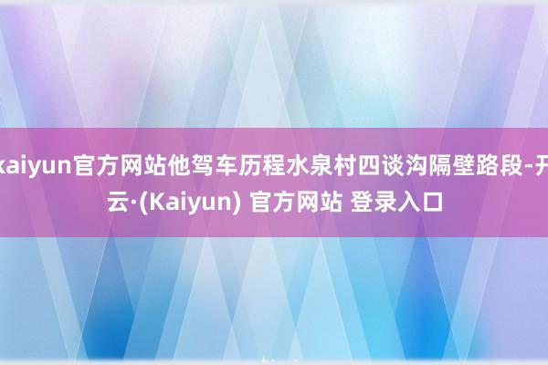 kaiyun官方网站他驾车历程水泉村四谈沟隔壁路段-开云·(Kaiyun) 官方网站 登录入口