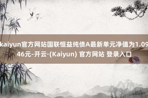 kaiyun官方网站国联恒益纯债A最新单元净值为1.0946元-开云·(Kaiyun) 官方网站 登录入口