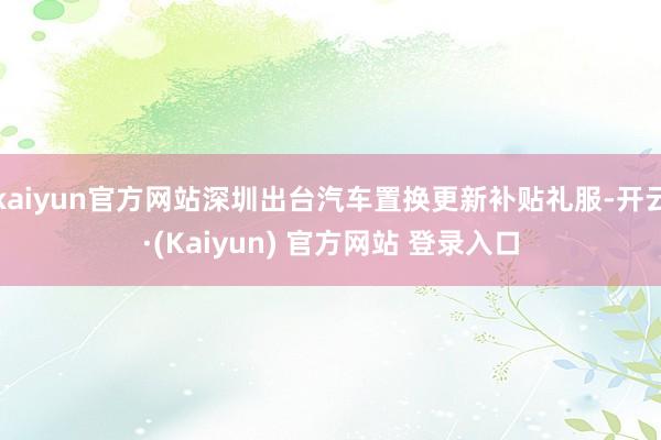 kaiyun官方网站深圳出台汽车置换更新补贴礼服-开云·(Kaiyun) 官方网站 登录入口
