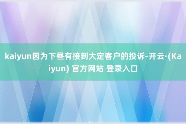 kaiyun因为下昼有接到大定客户的投诉-开云·(Kaiyun) 官方网站 登录入口