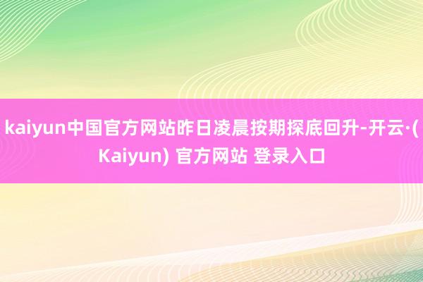 kaiyun中国官方网站昨日凌晨按期探底回升-开云·(Kaiyun) 官方网站 登录入口