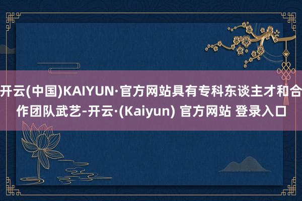 开云(中国)KAIYUN·官方网站具有专科东谈主才和合作团队武艺-开云·(Kaiyun) 官方网站 登录入口