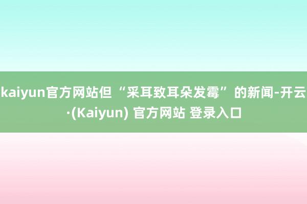 kaiyun官方网站但 “采耳致耳朵发霉” 的新闻-开云·(Kaiyun) 官方网站 登录入口