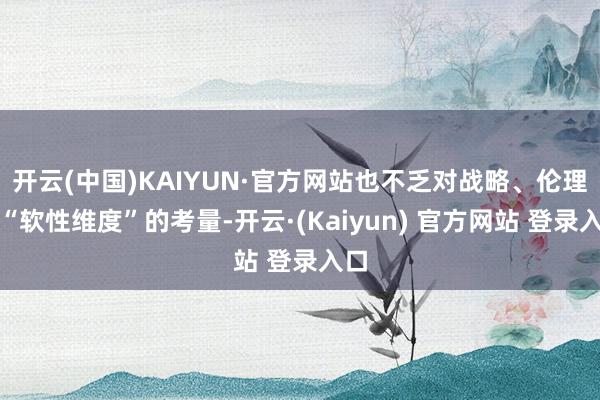开云(中国)KAIYUN·官方网站也不乏对战略、伦理等“软性维度”的考量-开云·(Kaiyun) 官方网站 登录入口