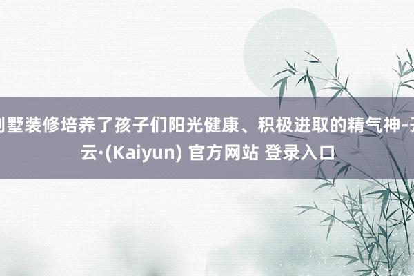 别墅装修培养了孩子们阳光健康、积极进取的精气神-开云·(Kaiyun) 官方网站 登录入口