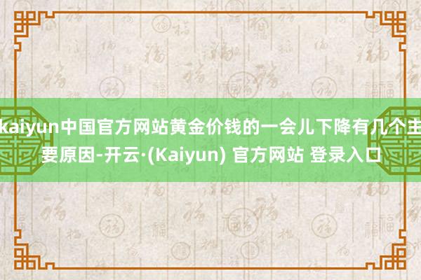 kaiyun中国官方网站黄金价钱的一会儿下降有几个主要原因-开云·(Kaiyun) 官方网站 登录入口