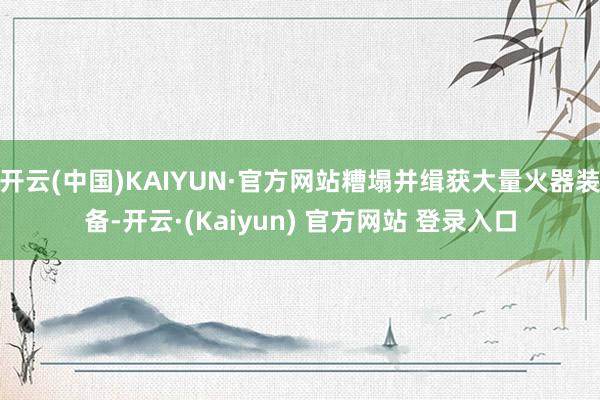 开云(中国)KAIYUN·官方网站糟塌并缉获大量火器装备-开云·(Kaiyun) 官方网站 登录入口