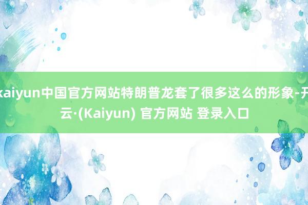 kaiyun中国官方网站特朗普龙套了很多这么的形象-开云·(Kaiyun) 官方网站 登录入口