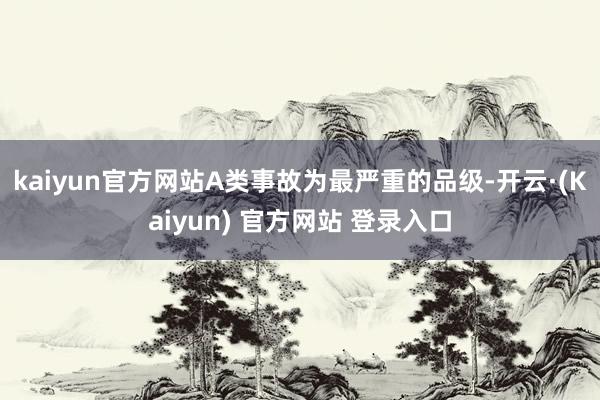 kaiyun官方网站A类事故为最严重的品级-开云·(Kaiyun) 官方网站 登录入口