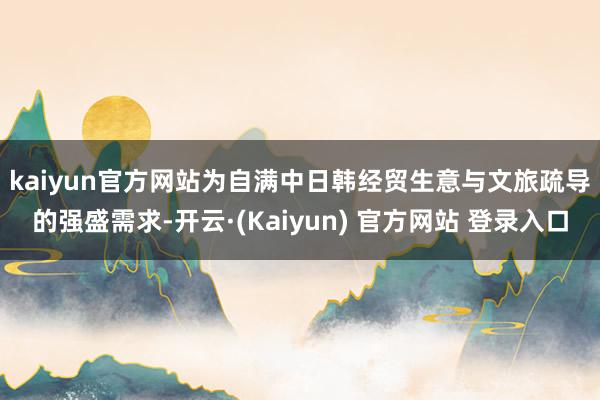 kaiyun官方网站　　为自满中日韩经贸生意与文旅疏导的强盛需求-开云·(Kaiyun) 官方网站 登录入口