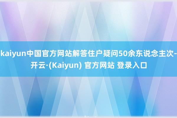 kaiyun中国官方网站解答住户疑问50余东说念主次-开云·(Kaiyun) 官方网站 登录入口