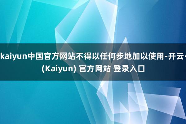 kaiyun中国官方网站不得以任何步地加以使用-开云·(Kaiyun) 官方网站 登录入口