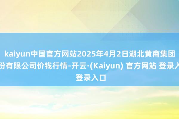 kaiyun中国官方网站2025年4月2日湖北黄商集团股份有限公司价钱行情-开云·(Kaiyun) 官方网站 登录入口