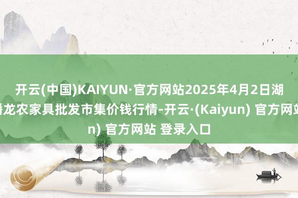 开云(中国)KAIYUN·官方网站2025年4月2日湖北鄂州市蟠龙农家具批发市集价钱行情-开云·(Kaiyun) 官方网站 登录入口