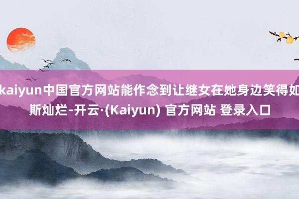 kaiyun中国官方网站能作念到让继女在她身边笑得如斯灿烂-开云·(Kaiyun) 官方网站 登录入口