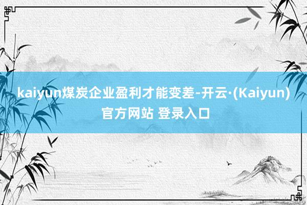 kaiyun煤炭企业盈利才能变差-开云·(Kaiyun) 官方网站 登录入口