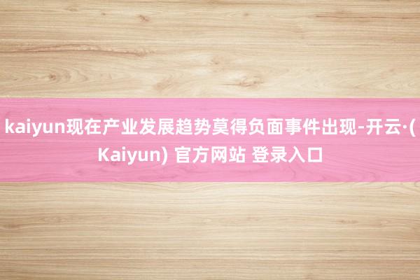 kaiyun现在产业发展趋势莫得负面事件出现-开云·(Kaiyun) 官方网站 登录入口
