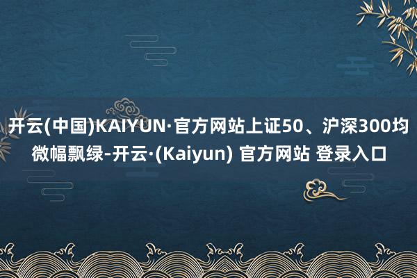 开云(中国)KAIYUN·官方网站上证50、沪深300均微幅飘绿-开云·(Kaiyun) 官方网站 登录入口