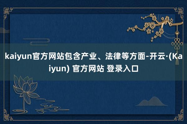 kaiyun官方网站包含产业、法律等方面-开云·(Kaiyun) 官方网站 登录入口