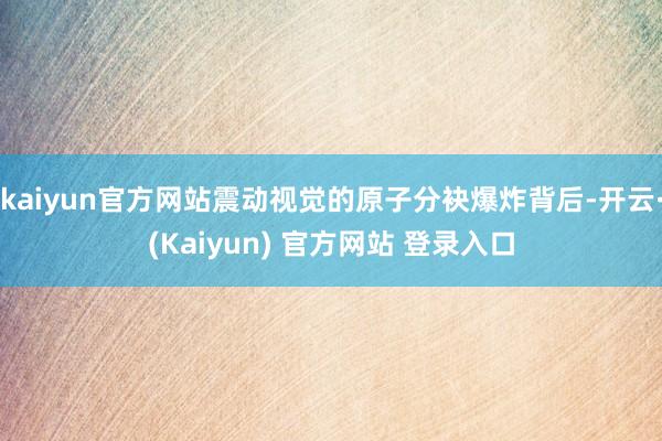 kaiyun官方网站震动视觉的原子分袂爆炸背后-开云·(Kaiyun) 官方网站 登录入口