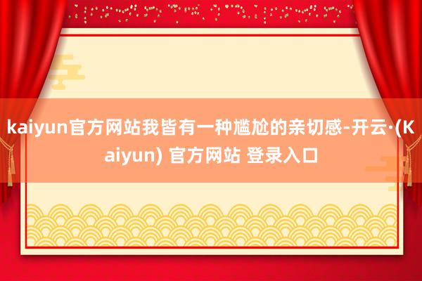 kaiyun官方网站我皆有一种尴尬的亲切感-开云·(Kaiyun) 官方网站 登录入口
