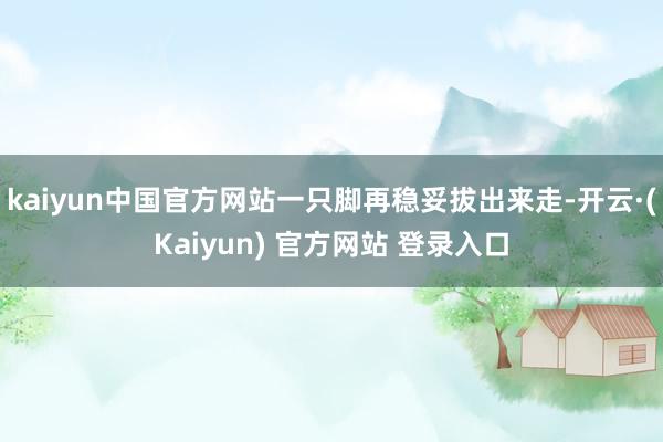 kaiyun中国官方网站一只脚再稳妥拔出来走-开云·(Kaiyun) 官方网站 登录入口