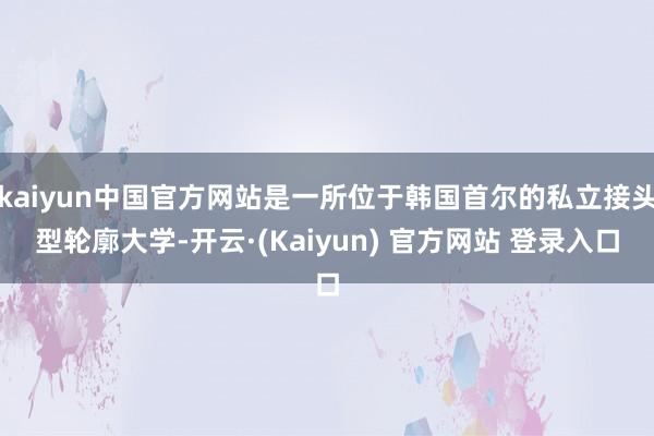 kaiyun中国官方网站是一所位于韩国首尔的私立接头型轮廓大学-开云·(Kaiyun) 官方网站 登录入口