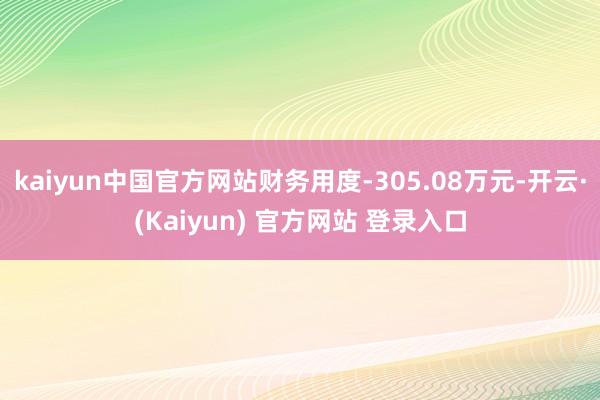 kaiyun中国官方网站财务用度-305.08万元-开云·(Kaiyun) 官方网站 登录入口