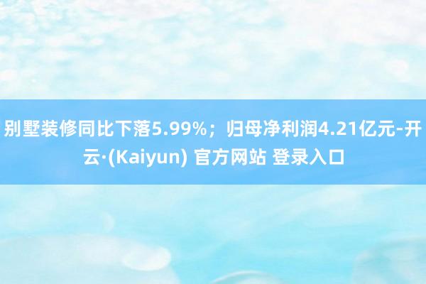别墅装修同比下落5.99%；归母净利润4.21亿元-开云·(Kaiyun) 官方网站 登录入口