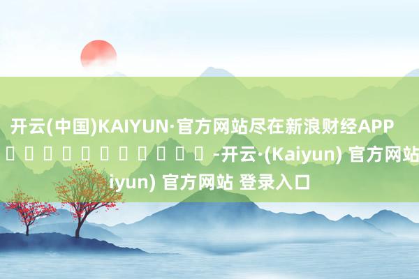 开云(中国)KAIYUN·官方网站尽在新浪财经APP            													-开云·(Kaiyun) 官方网站 登录入口