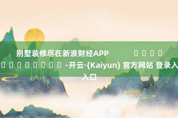 别墅装修尽在新浪财经APP            													-开云·(Kaiyun) 官方网站 登录入口