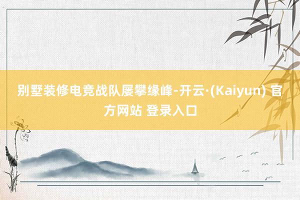 别墅装修　　电竞战队屡攀缘峰-开云·(Kaiyun) 官方网站 登录入口
