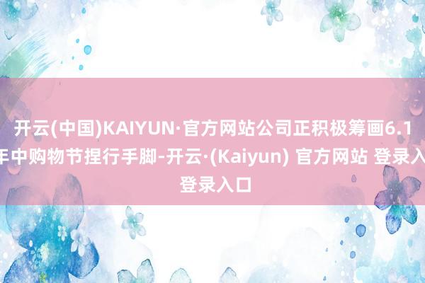 开云(中国)KAIYUN·官方网站公司正积极筹画6.18年中购物节捏行手脚-开云·(Kaiyun) 官方网站 登录入口