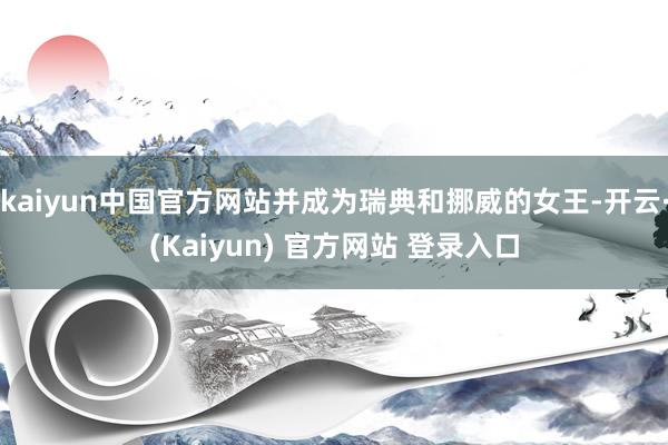 kaiyun中国官方网站并成为瑞典和挪威的女王-开云·(Kaiyun) 官方网站 登录入口