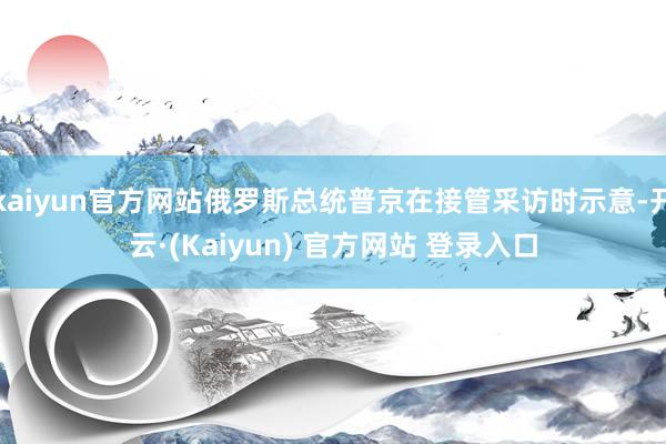 kaiyun官方网站俄罗斯总统普京在接管采访时示意-开云·(Kaiyun) 官方网站 登录入口