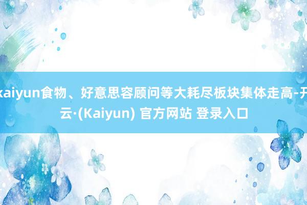 kaiyun食物、好意思容顾问等大耗尽板块集体走高-开云·(Kaiyun) 官方网站 登录入口