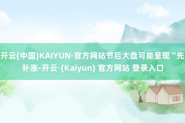开云(中国)KAIYUN·官方网站节后大盘可能呈现“先补涨-开云·(Kaiyun) 官方网站 登录入口