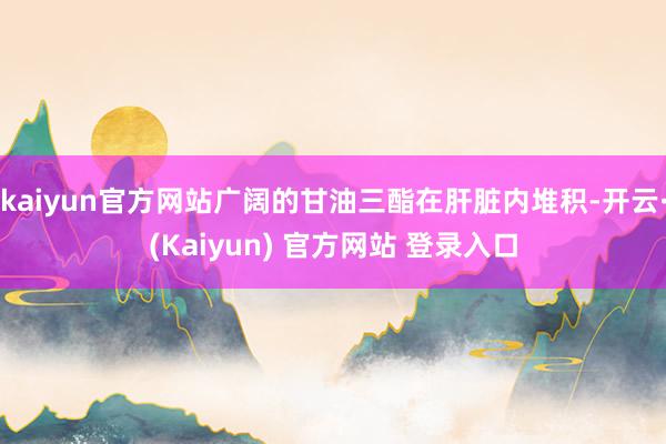 kaiyun官方网站广阔的甘油三酯在肝脏内堆积-开云·(Kaiyun) 官方网站 登录入口