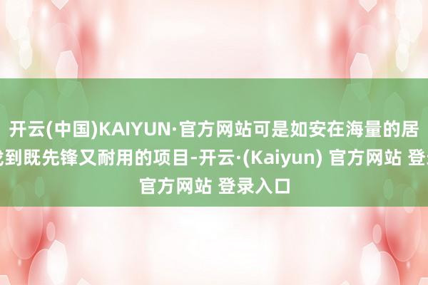 开云(中国)KAIYUN·官方网站可是如安在海量的居品中找到既先锋又耐用的项目-开云·(Kaiyun) 官方网站 登录入口