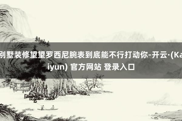 别墅装修望望罗西尼腕表到底能不行打动你-开云·(Kaiyun) 官方网站 登录入口