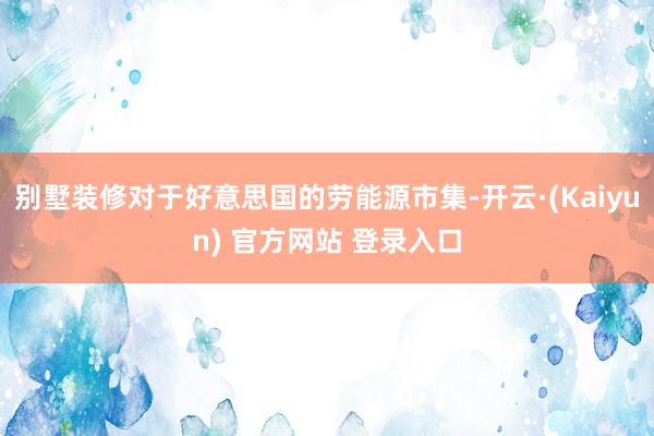 别墅装修对于好意思国的劳能源市集-开云·(Kaiyun) 官方网站 登录入口