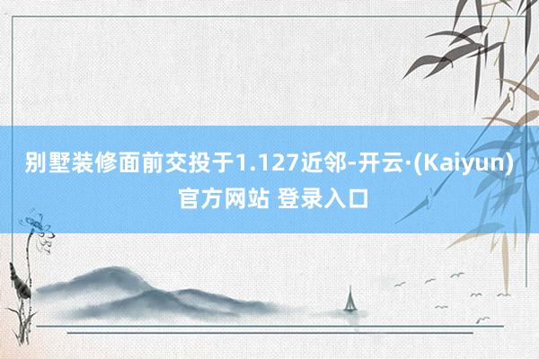 别墅装修面前交投于1.127近邻-开云·(Kaiyun) 官方网站 登录入口