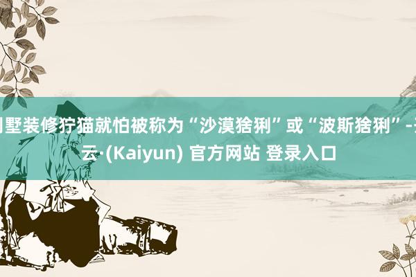 别墅装修狞猫就怕被称为“沙漠猞猁”或“波斯猞猁”-开云·(Kaiyun) 官方网站 登录入口