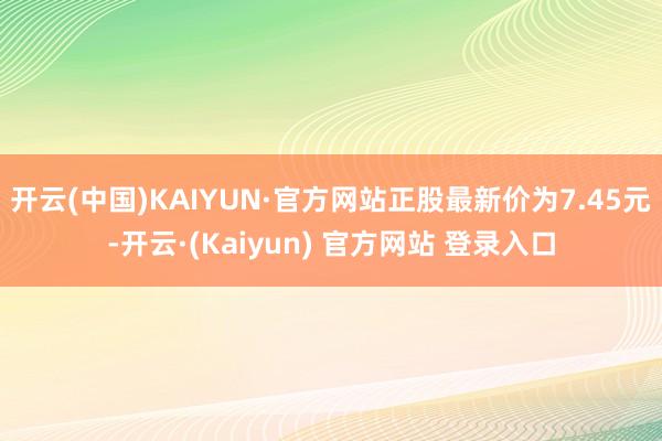 开云(中国)KAIYUN·官方网站正股最新价为7.45元-开云·(Kaiyun) 官方网站 登录入口