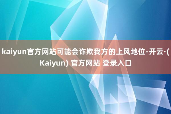 kaiyun官方网站可能会诈欺我方的上风地位-开云·(Kaiyun) 官方网站 登录入口