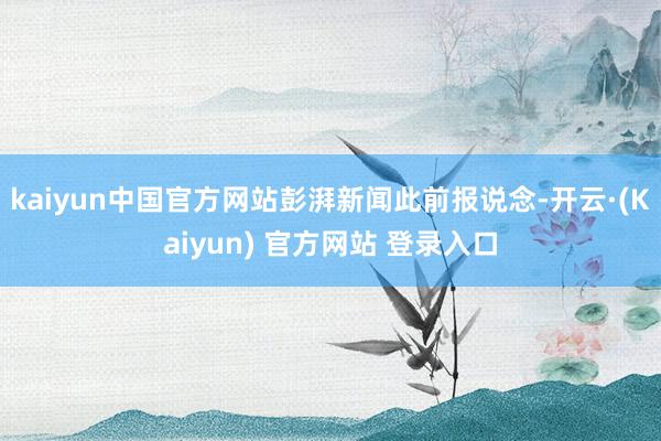 kaiyun中国官方网站　　彭湃新闻此前报说念-开云·(Kaiyun) 官方网站 登录入口
