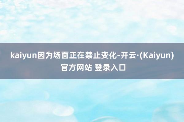 kaiyun因为场面正在禁止变化-开云·(Kaiyun) 官方网站 登录入口