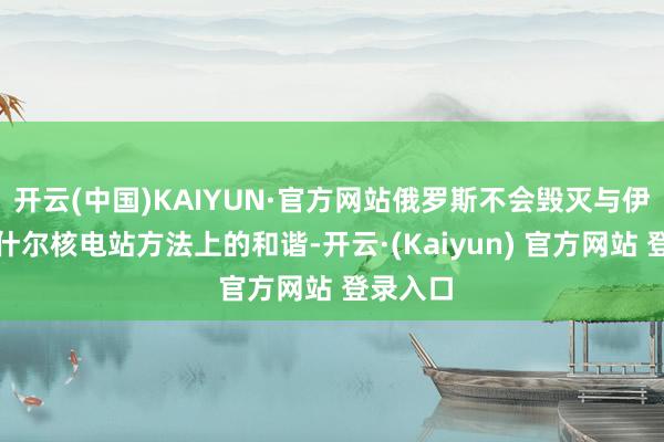开云(中国)KAIYUN·官方网站俄罗斯不会毁灭与伊方在布什尔核电站方法上的和谐-开云·(Kaiyun) 官方网站 登录入口