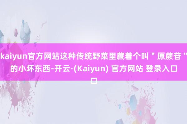 kaiyun官方网站这种传统野菜里藏着个叫＂原蕨苷＂的小坏东西-开云·(Kaiyun) 官方网站 登录入口