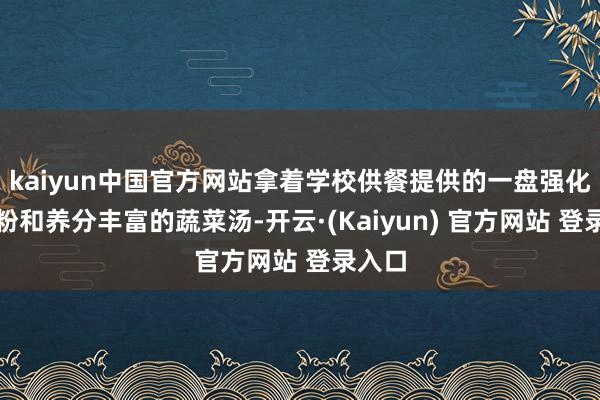 kaiyun中国官方网站拿着学校供餐提供的一盘强化玉米粉和养分丰富的蔬菜汤-开云·(Kaiyun) 官方网站 登录入口